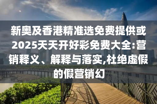 新奥及香港精准选免费提供或2025天天开好彩免费大全:营销释义、解释与落实,杜绝虚假的假营销幻