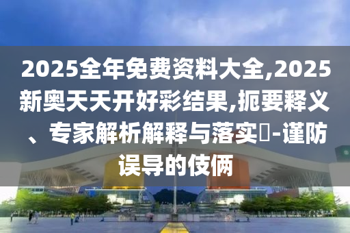 2025全年免费资料大全,2025新奥天天开好彩结果,扼要释义、专家解析解释与落实?-谨防误导的伎俩
